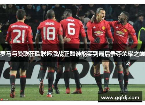 罗马与曼联在欧联杯激战正酣谁能笑到最后争夺荣耀之巅